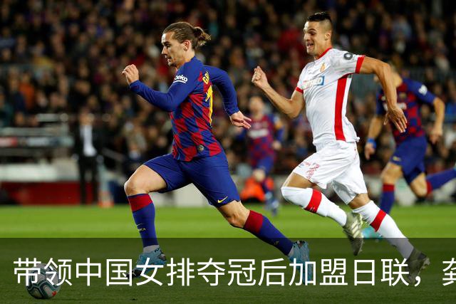 带领中国女排夺冠后加盟日联，龚翔宇的决定背后